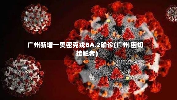 广州新增一奥密克戎BA.2确诊(广州 密切接触者)