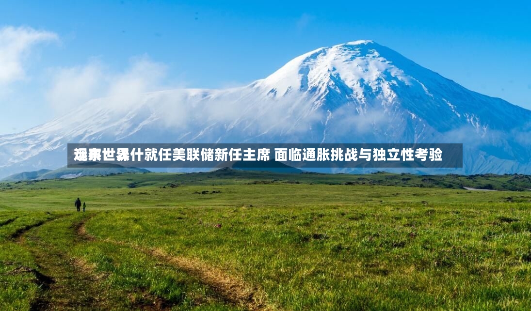 远东世界观察：沃什就任美联储新任主席 面临通胀挑战与独立性考验-第2张图片