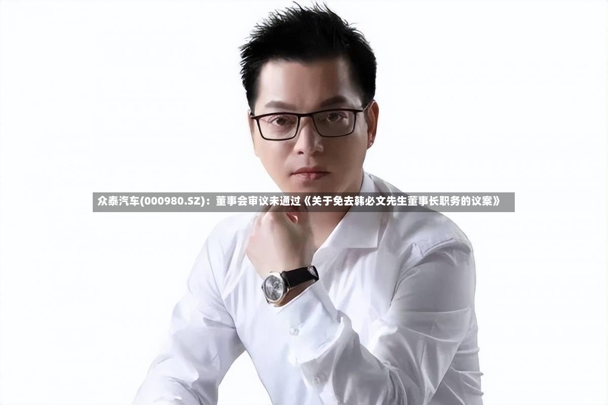 众泰汽车(000980.SZ)：董事会审议未通过《关于免去韩必文先生董事长职务的议案》-第2张图片