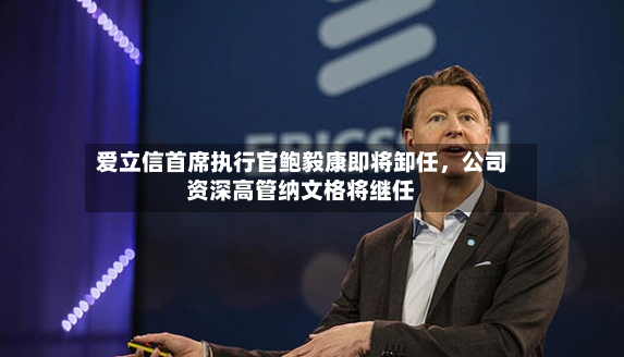 爱立信首席执行官鲍毅康即将卸任，公司资深高管纳文格将继任-第2张图片