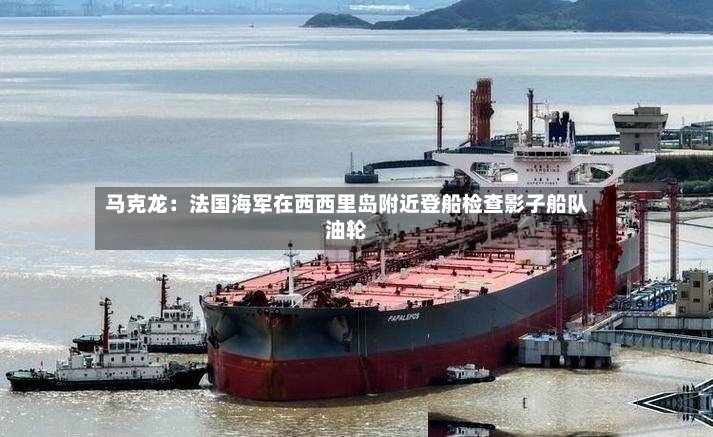 马克龙：法国海军在西西里岛附近登船检查影子船队油轮