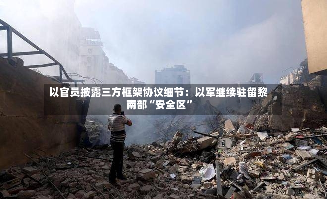 以官员披露三方框架协议细节：以军继续驻留黎南部“安全区”-第2张图片