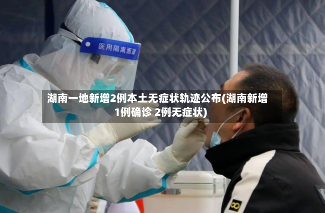 湖南一地新增2例本土无症状轨迹公布(湖南新增1例确诊 2例无症状)
