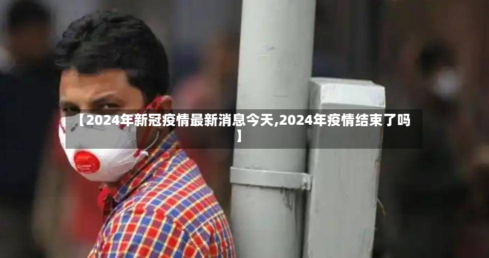 【2024年新冠疫情最新消息今天,2024年疫情结束了吗】
