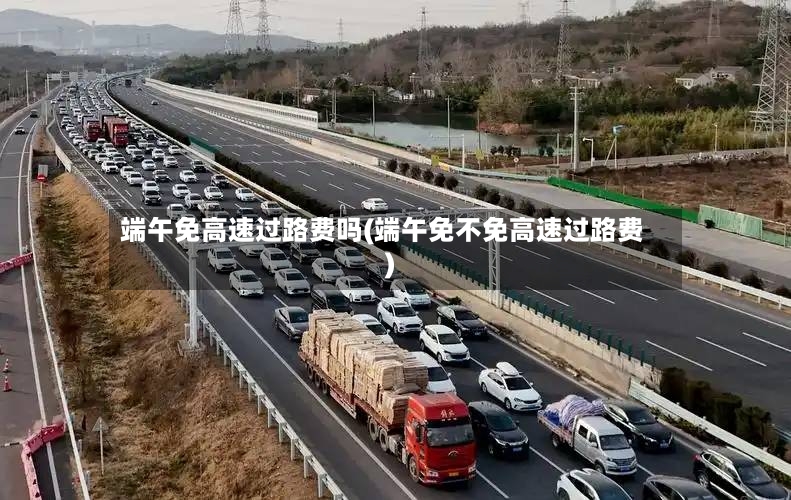端午免高速过路费吗(端午免不免高速过路费)