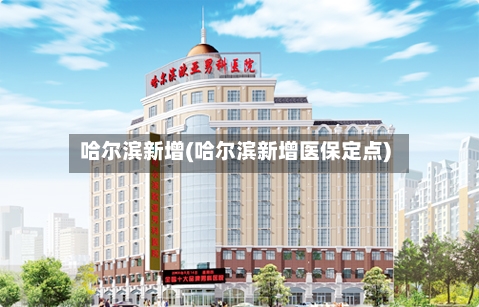 哈尔滨新增(哈尔滨新增医保定点)