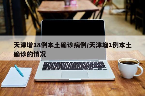天津增18例本土确诊病例/天津增1例本土确诊的情况