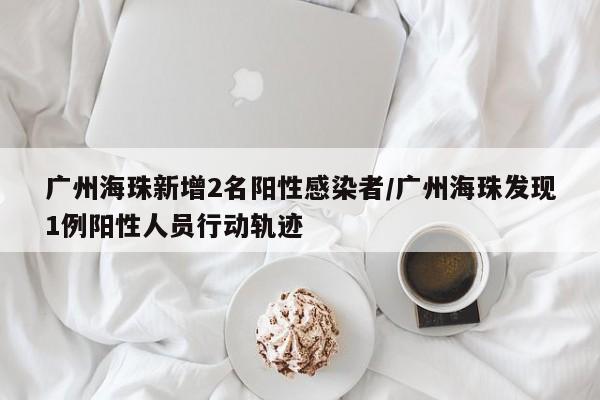 广州海珠新增2名阳性感染者/广州海珠发现1例阳性人员行动轨迹