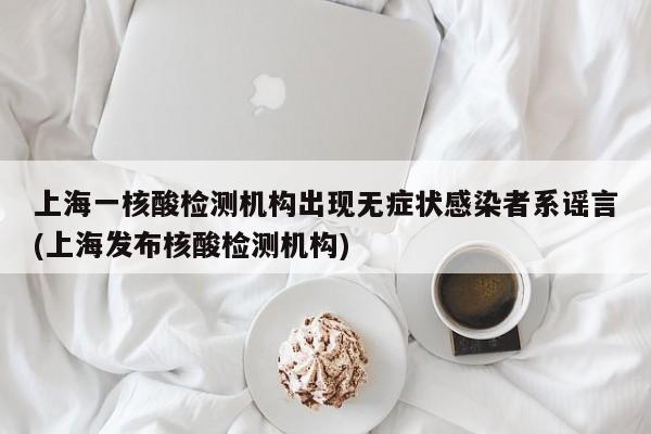 上海一核酸检测机构出现无症状感染者系谣言(上海发布核酸检测机构)