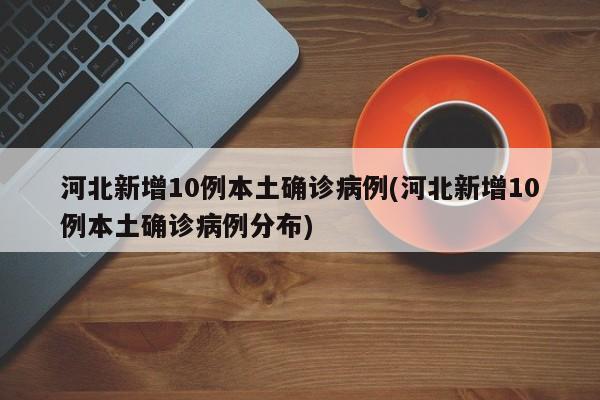 河北新增10例本土确诊病例(河北新增10例本土确诊病例分布)