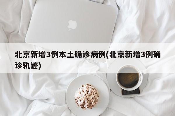 北京新增3例本土确诊病例(北京新增3例确诊轨迹)
