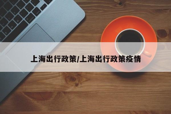 上海出行政策/上海出行政策疫情