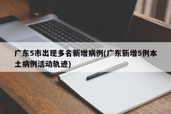 广东5市出现多名新增病例(广东新增5例本土病例活动轨迹)