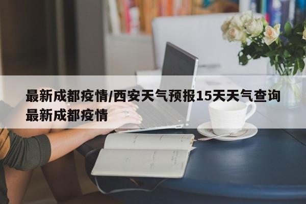 最新成都疫情/西安天气预报15天天气查询最新成都疫情