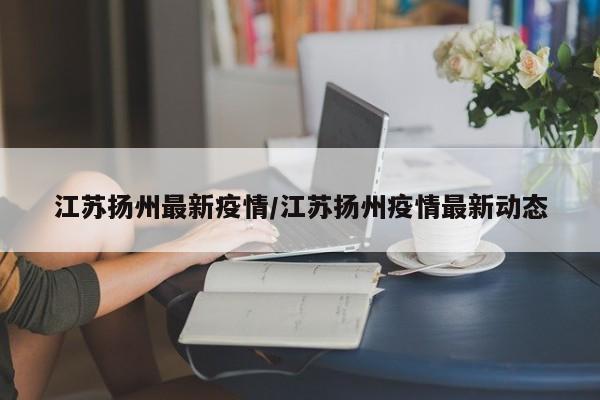 江苏扬州最新疫情/江苏扬州疫情最新动态