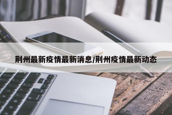 荆州最新疫情最新消息/荆州疫情最新动态