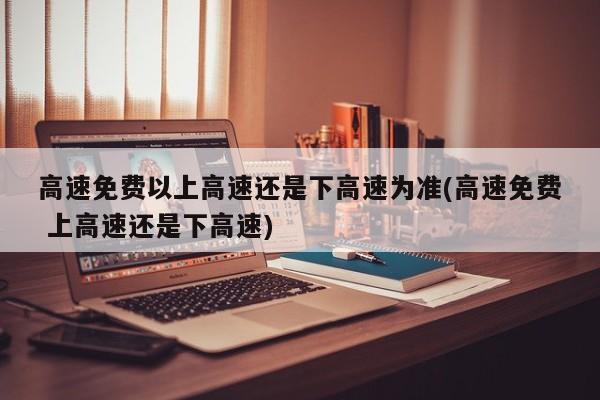 高速免费以上高速还是下高速为准(高速免费 上高速还是下高速)