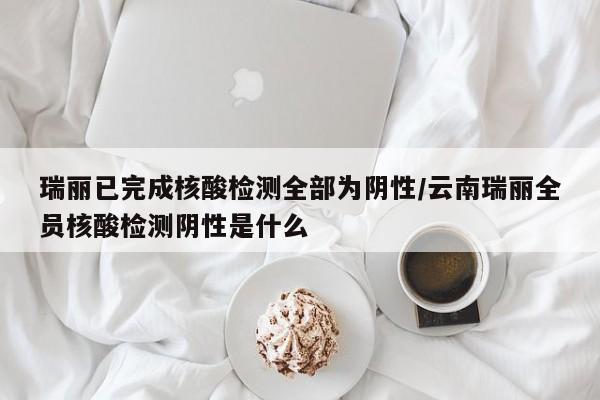 瑞丽已完成核酸检测全部为阴性/云南瑞丽全员核酸检测阴性是什么