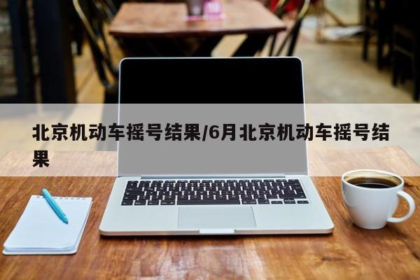 北京机动车摇号结果/6月北京机动车摇号结果