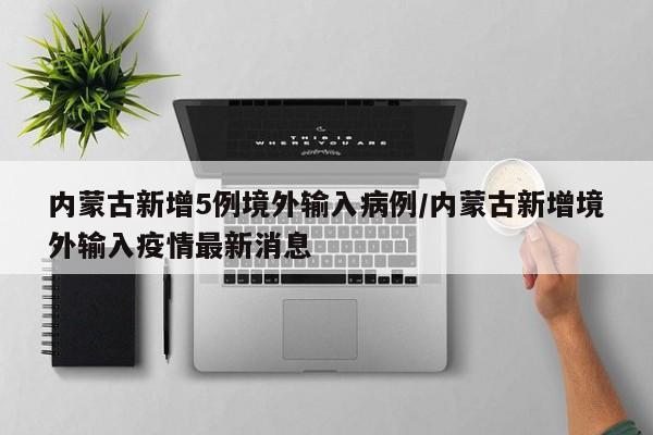 内蒙古新增5例境外输入病例/内蒙古新增境外输入疫情最新消息