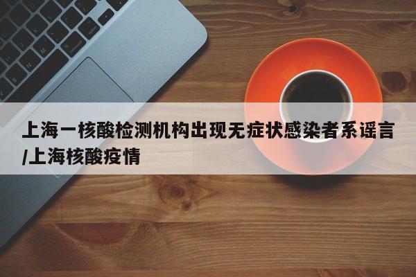 上海一核酸检测机构出现无症状感染者系谣言/上海核酸疫情