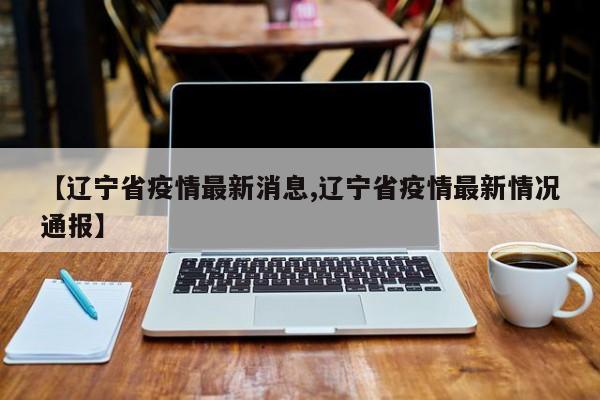 【辽宁省疫情最新消息,辽宁省疫情最新情况通报】