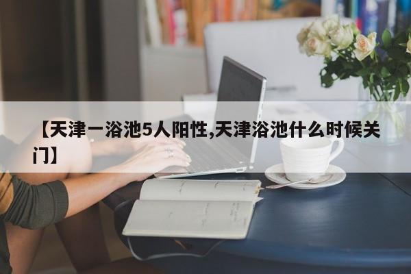 【天津一浴池5人阳性,天津浴池什么时候关门】