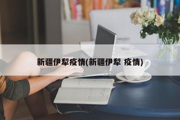 新疆伊犁疫情(新疆伊犁 疫情)