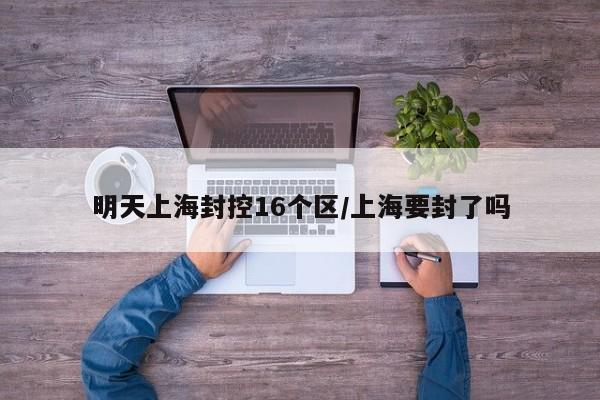 明天上海封控16个区/上海要封了吗
