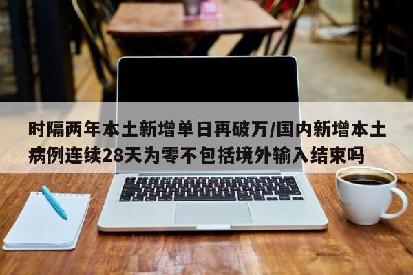 时隔两年本土新增单日再破万/国内新增本土病例连续28天为零不包括境外输入结束吗