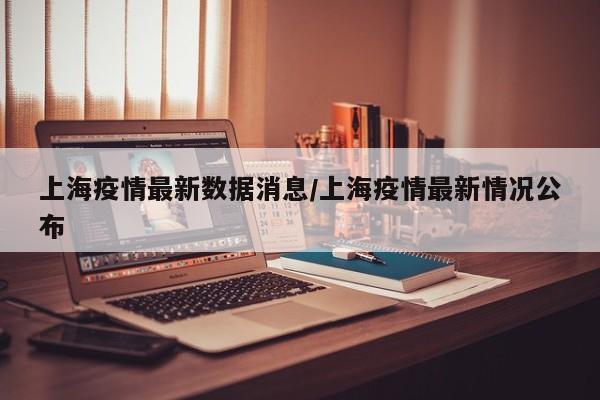 上海疫情最新数据消息/上海疫情最新情况公布