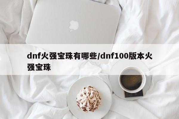 dnf火强宝珠有哪些/dnf100版本火强宝珠