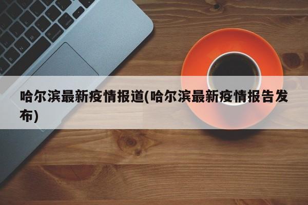 哈尔滨最新疫情报道(哈尔滨最新疫情报告发布)