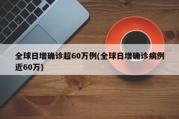 全球日增确诊超60万例(全球日增确诊病例近60万)