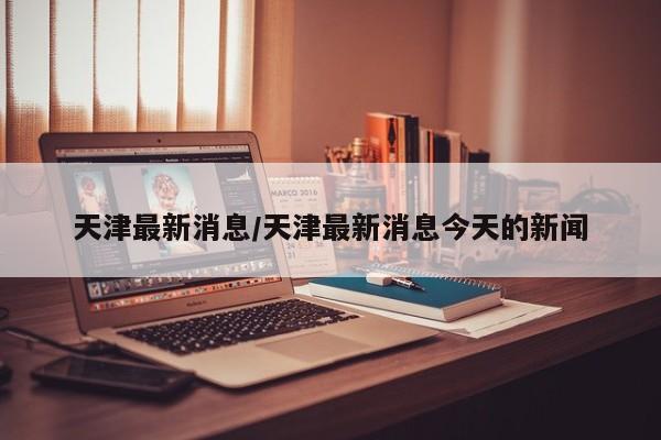 天津最新消息/天津最新消息今天的新闻