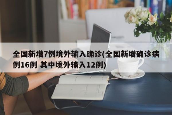全国新增7例境外输入确诊(全国新增确诊病例16例 其中境外输入12例)