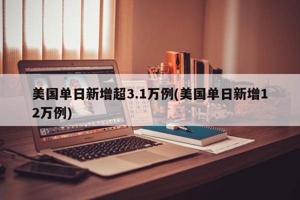 美国单日新增超3.1万例(美国单日新增12万例)