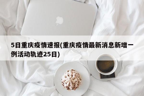 5日重庆疫情速报(重庆疫情最新消息新增一例活动轨迹25日)