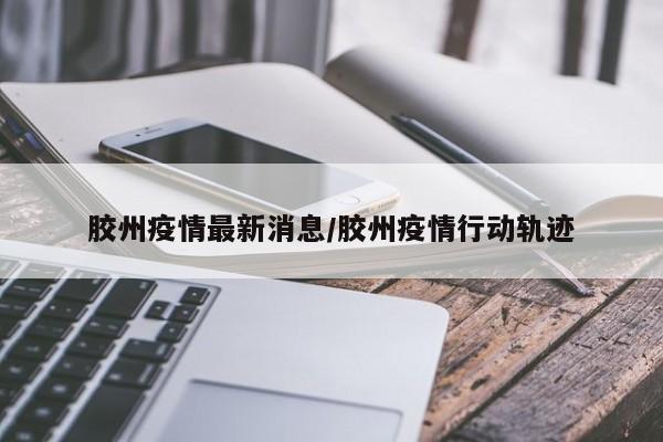 胶州疫情最新消息/胶州疫情行动轨迹