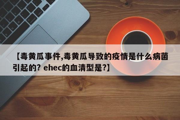 【毒黄瓜事件,毒黄瓜导致的疫情是什么病菌引起的? ehec的血清型是?】