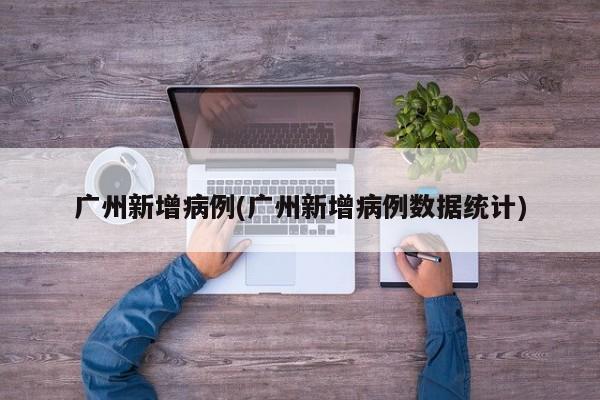 广州新增病例(广州新增病例数据统计)