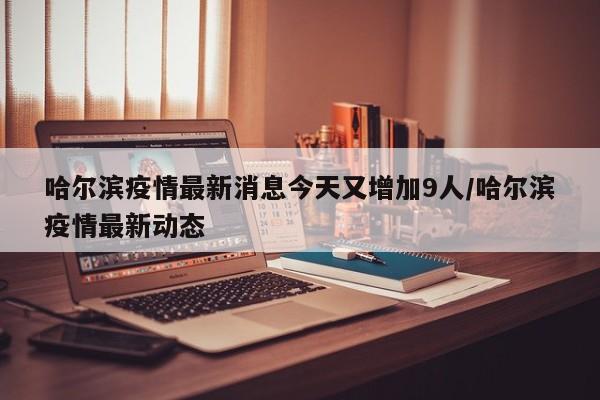 哈尔滨疫情最新消息今天又增加9人/哈尔滨疫情最新动态