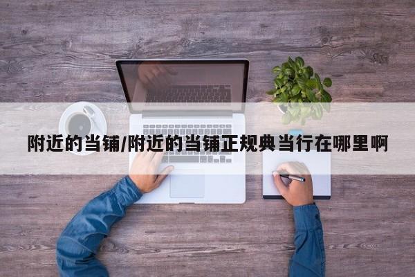 附近的当铺/附近的当铺正规典当行在哪里啊