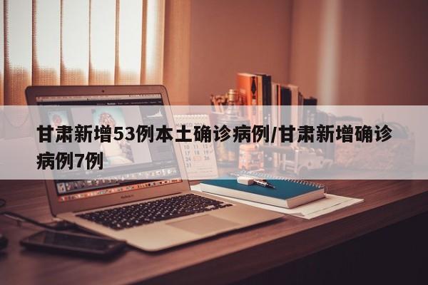 甘肃新增53例本土确诊病例/甘肃新增确诊病例7例