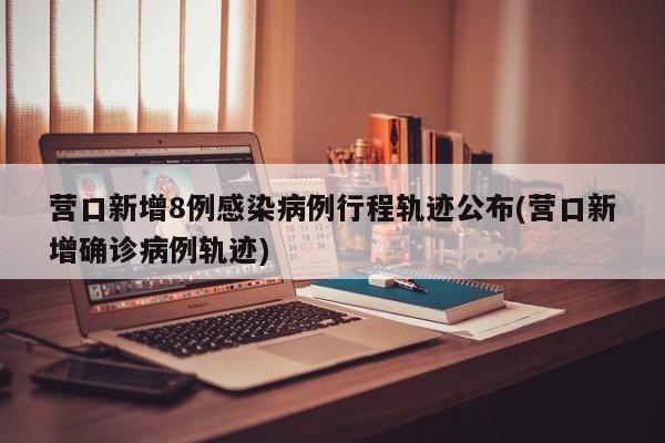 营口新增8例感染病例行程轨迹公布(营口新增确诊病例轨迹)