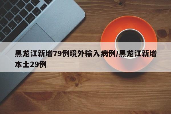 黑龙江新增79例境外输入病例/黑龙江新增本土29例