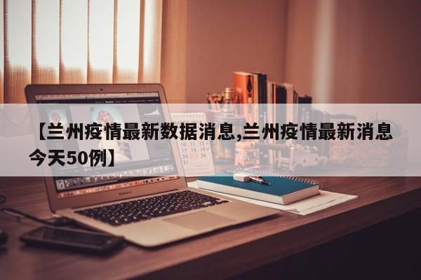 【兰州疫情最新数据消息,兰州疫情最新消息今天50例】
