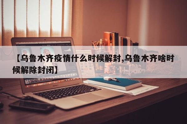 【乌鲁木齐疫情什么时候解封,乌鲁木齐啥时候解除封闭】