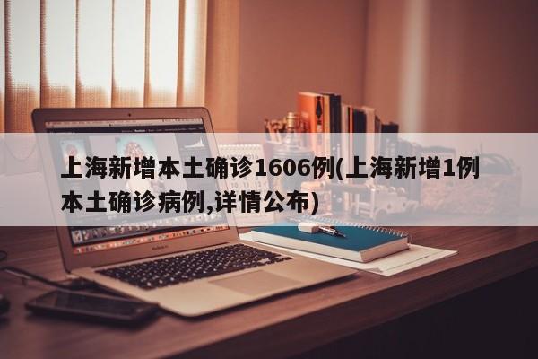 上海新增本土确诊1606例(上海新增1例本土确诊病例,详情公布)