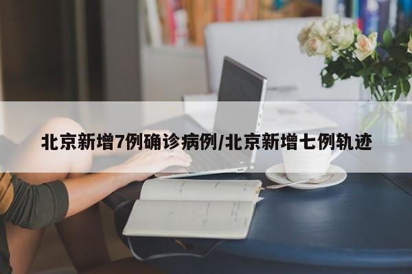 北京新增7例确诊病例/北京新增七例轨迹